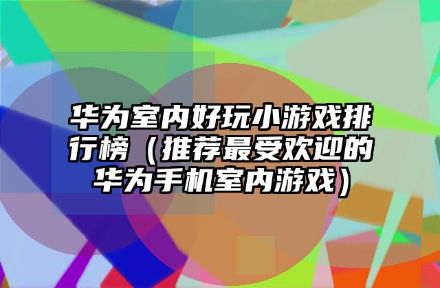 华为室内好玩小游戏排行榜（推荐最受欢迎的华为手机室内游戏）