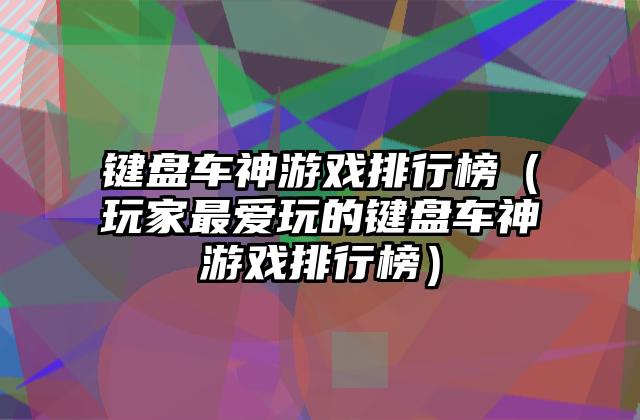 键盘车神游戏排行榜（玩家最爱玩的键盘车神游戏排行榜）