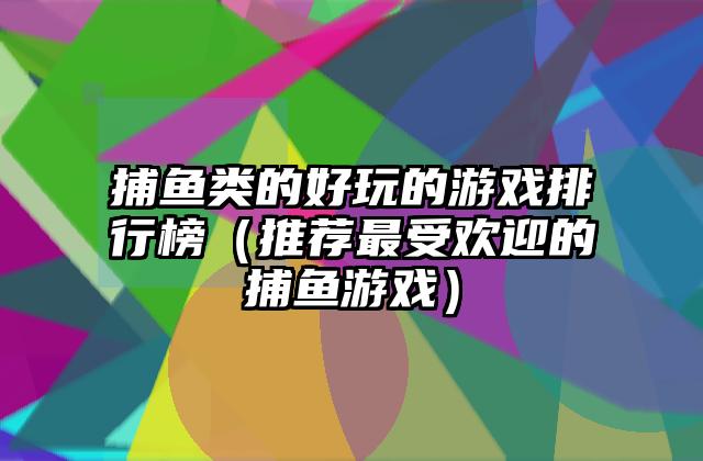 捕鱼类的好玩的游戏排行榜（推荐最受欢迎的捕鱼游戏）