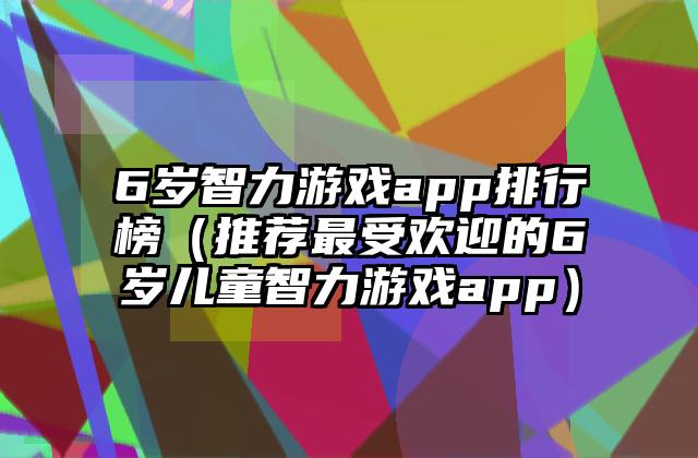 6岁智力游戏app排行榜（推荐最受欢迎的6岁儿童智力游戏app）