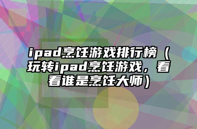 ipad烹饪游戏排行榜（玩转ipad烹饪游戏，看看谁是烹饪大师）