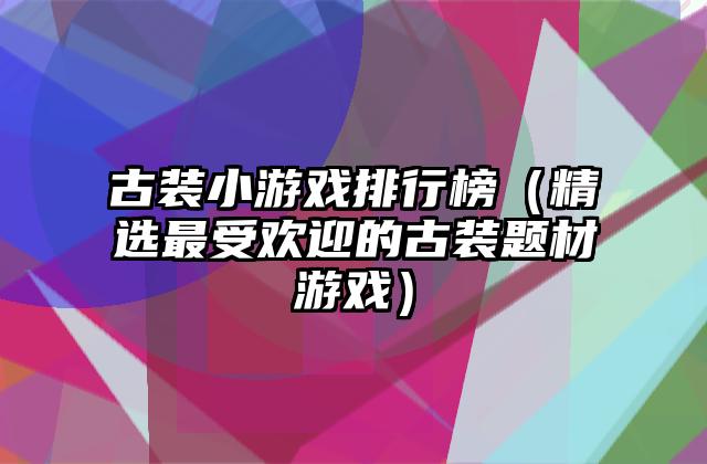 古装小游戏排行榜（精选最受欢迎的古装题材游戏）