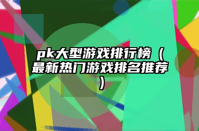 pk大型游戏排行榜（最新热门游戏排名推荐）