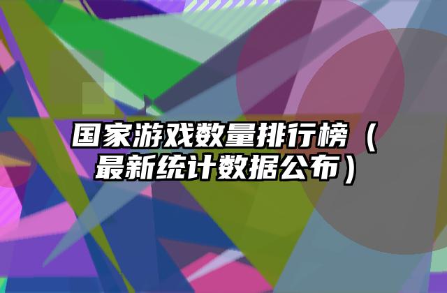 国家游戏数量排行榜（最新统计数据公布）