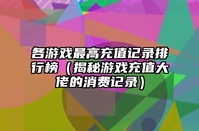 各游戏最高充值记录排行榜（揭秘游戏充值大佬的消费记录）