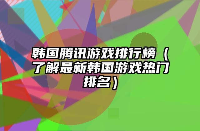 韩国腾讯游戏排行榜（了解最新韩国游戏热门排名）