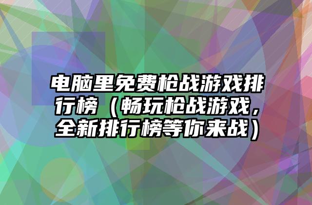 电脑里免费枪战游戏排行榜（畅玩枪战游戏，全新排行榜等你来战）