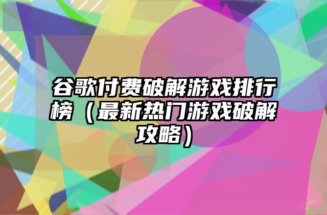 谷歌付费破解游戏排行榜（最新热门游戏破解攻略）