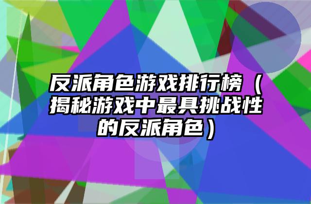 反派角色游戏排行榜（揭秘游戏中最具挑战性的反派角色）