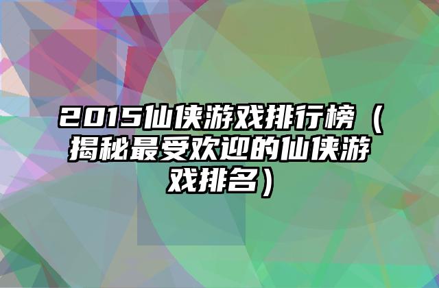 2015仙侠游戏排行榜（揭秘最受欢迎的仙侠游戏排名）