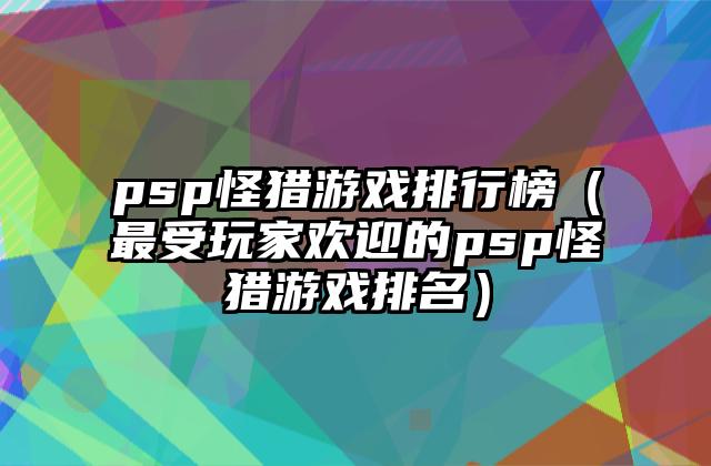 psp怪猎游戏排行榜（最受玩家欢迎的psp怪猎游戏排名）
