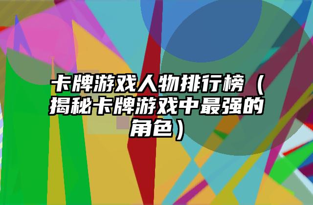 卡牌游戏人物排行榜（揭秘卡牌游戏中最强的角色）