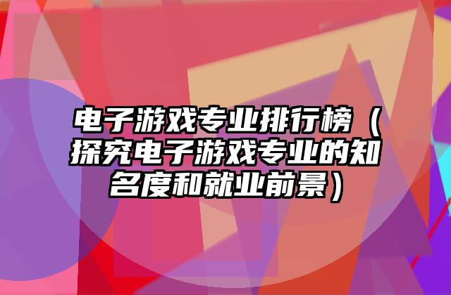 电子游戏专业排行榜（探究电子游戏专业的知名度和就业前景）