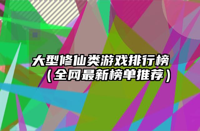 大型修仙类游戏排行榜（全网最新榜单推荐）