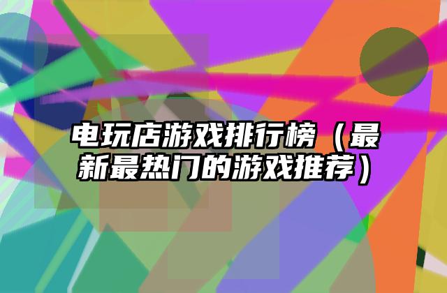 电玩店游戏排行榜（最新最热门的游戏推荐）