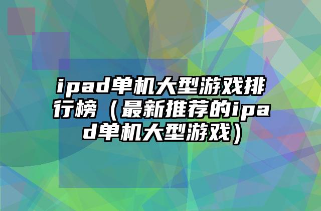 ipad单机大型游戏排行榜（最新推荐的ipad单机大型游戏）