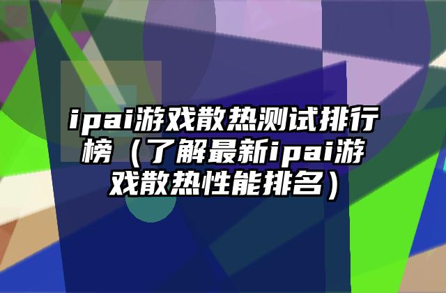 ipai游戏散热测试排行榜（了解最新ipai游戏散热性能排名）