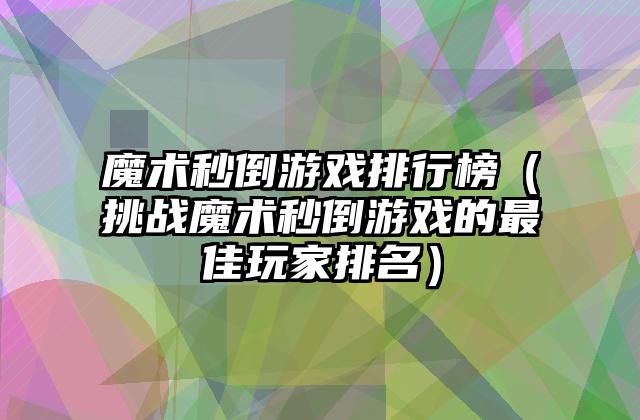 魔术秒倒游戏排行榜（挑战魔术秒倒游戏的最佳玩家排名）