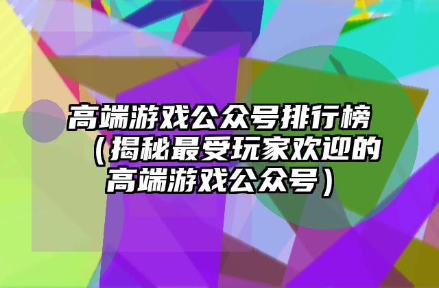 高端游戏公众号排行榜（揭秘最受玩家欢迎的高端游戏公众号）