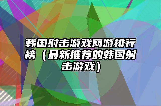 韩国射击游戏网游排行榜（最新推荐的韩国射击游戏）