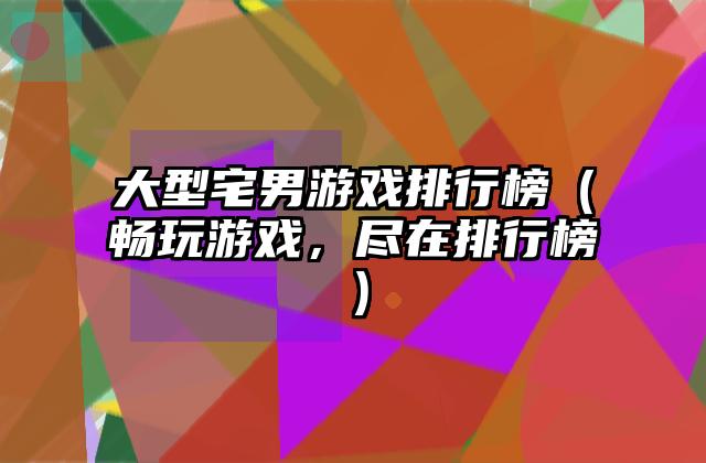 大型宅男游戏排行榜（畅玩游戏，尽在排行榜）