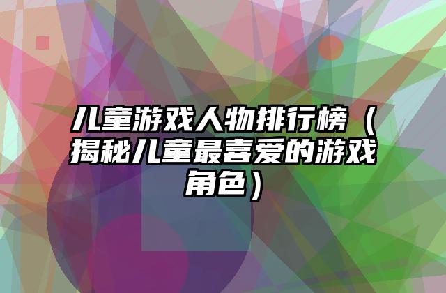 儿童游戏人物排行榜（揭秘儿童最喜爱的游戏角色）