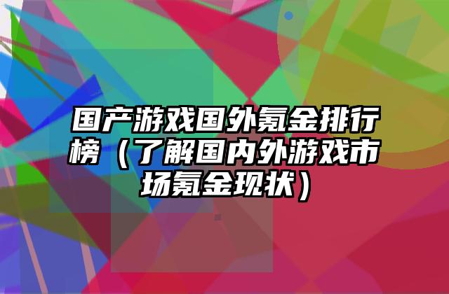 国产游戏国外氪金排行榜（了解国内外游戏市场氪金现状）