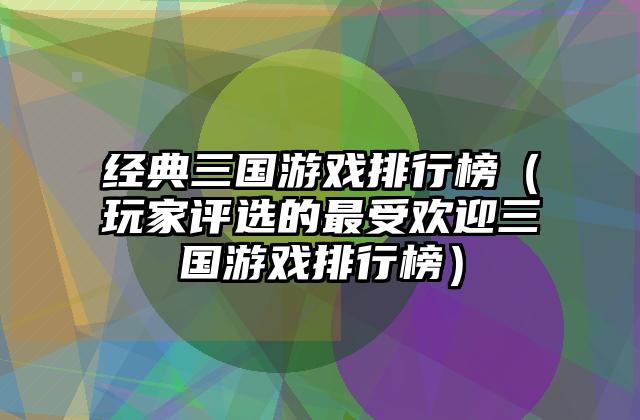经典三国游戏排行榜（玩家评选的最受欢迎三国游戏排行榜）