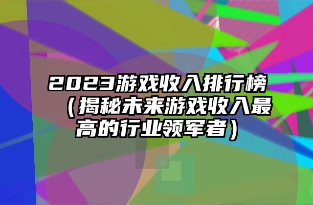 2023游戏收入排行榜（揭秘未来游戏收入最高的行业领军者）