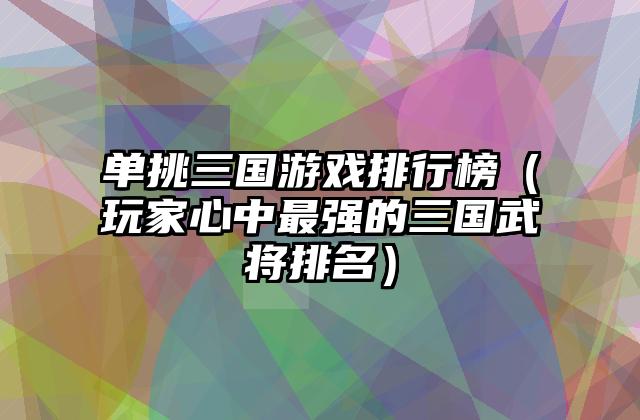 单挑三国游戏排行榜（玩家心中最强的三国武将排名）