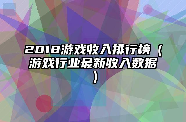 2018游戏收入排行榜（游戏行业最新收入数据）