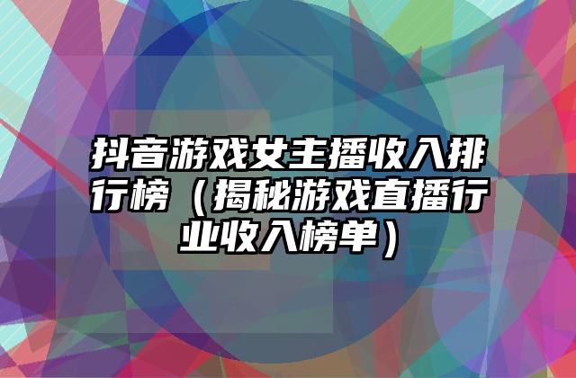 抖音游戏女主播收入排行榜（揭秘游戏直播行业收入榜单）
