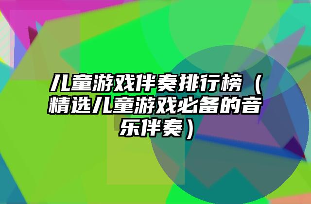 儿童游戏伴奏排行榜（精选儿童游戏必备的音乐伴奏）