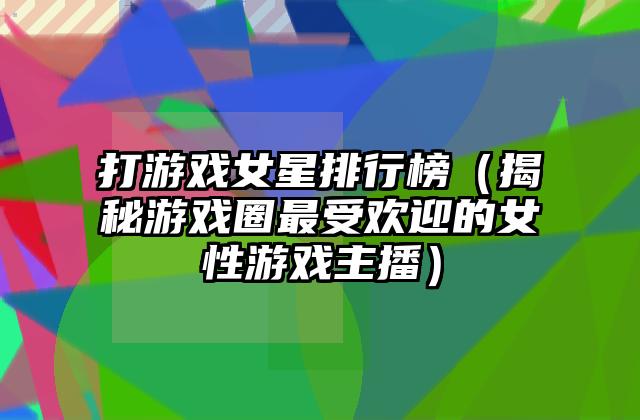打游戏女星排行榜（揭秘游戏圈最受欢迎的女性游戏主播）
