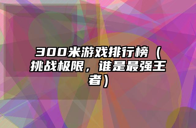 300米游戏排行榜（挑战极限，谁是最强王者）
