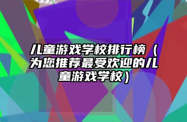 儿童游戏学校排行榜（为您推荐最受欢迎的儿童游戏学校）
