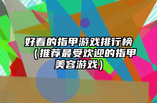 好看的指甲游戏排行榜（推荐最受欢迎的指甲美容游戏）