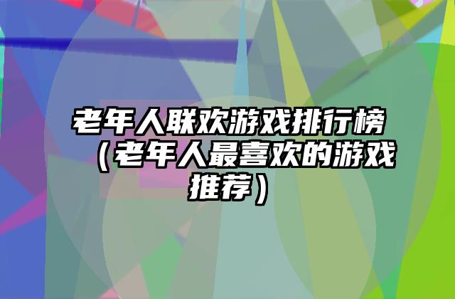 老年人联欢游戏排行榜（老年人最喜欢的游戏推荐）