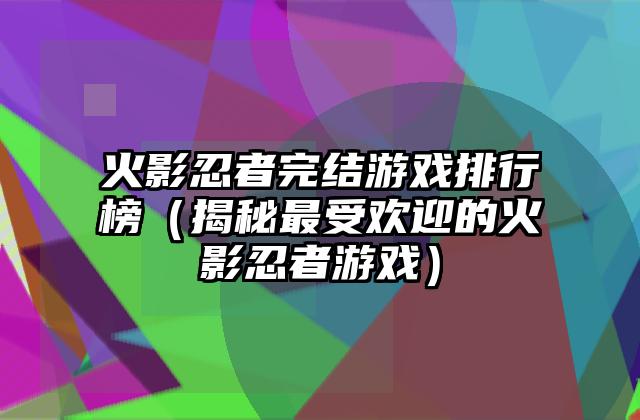 火影忍者完结游戏排行榜（揭秘最受欢迎的火影忍者游戏）