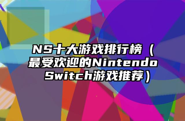 NS十大游戏排行榜（最受欢迎的Nintendo Switch游戏推荐）