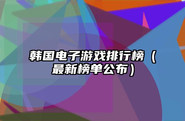 韩国电子游戏排行榜（最新榜单公布）