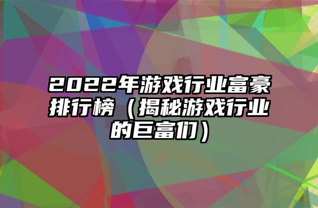 2022年游戏行业富豪排行榜（揭秘游戏行业的巨富们）