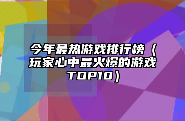 今年最热游戏排行榜（玩家心中最火爆的游戏TOP10）