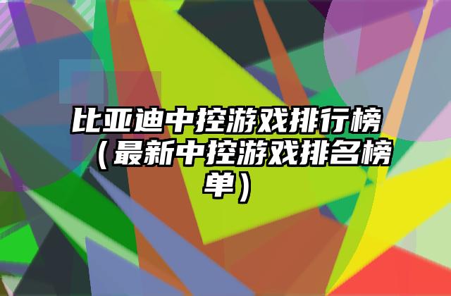 比亚迪中控游戏排行榜（最新中控游戏排名榜单）