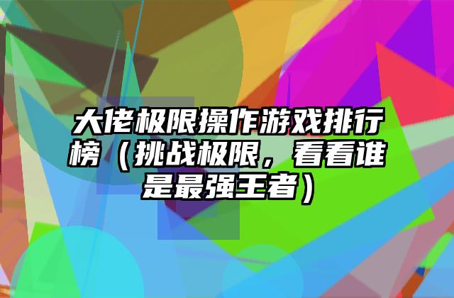 大佬极限操作游戏排行榜（挑战极限，看看谁是最强王者）