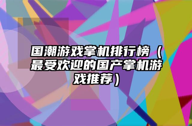 国潮游戏掌机排行榜（最受欢迎的国产掌机游戏推荐）