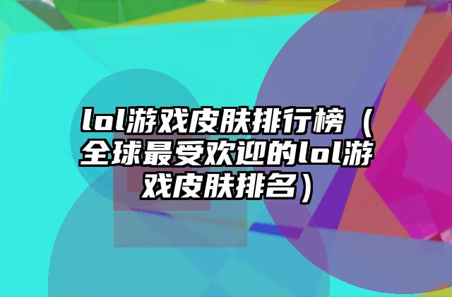 lol游戏皮肤排行榜（全球最受欢迎的lol游戏皮肤排名）