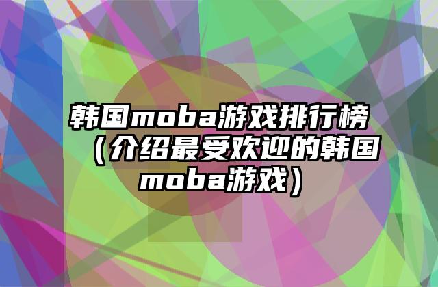 韩国moba游戏排行榜（介绍最受欢迎的韩国moba游戏）