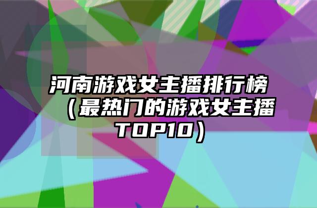 河南游戏女主播排行榜（最热门的游戏女主播TOP10）