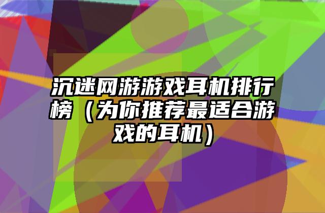 沉迷网游游戏耳机排行榜（为你推荐最适合游戏的耳机）